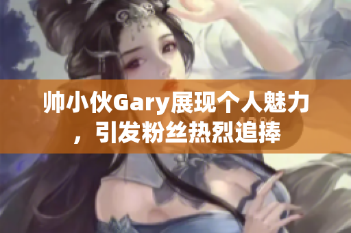 帅小伙Gary展现个人魅力，引发粉丝热烈追捧