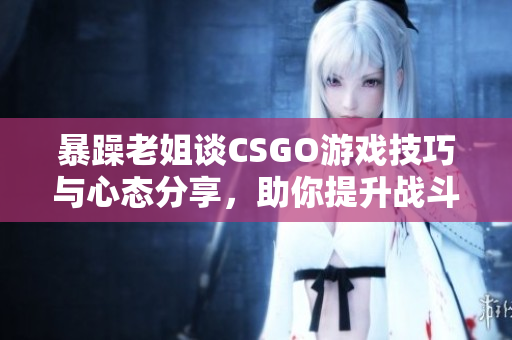 暴躁老姐谈CSGO游戏技巧与心态分享，助你提升战斗实力