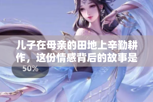 儿子在母亲的田地上辛勤耕作，这份情感背后的故事是什么