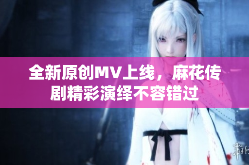 全新原创MV上线，麻花传剧精彩演绎不容错过