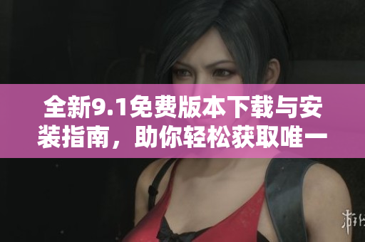 全新9.1免费版本下载与安装指南，助你轻松获取唯一版本