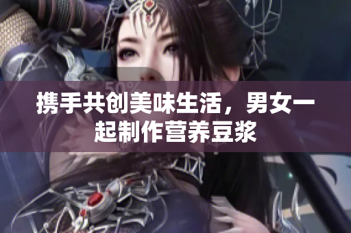 携手共创美味生活，男女一起制作营养豆浆