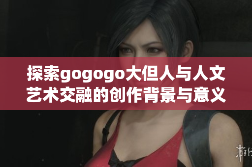 探索gogogo大但人与人文艺术交融的创作背景与意义