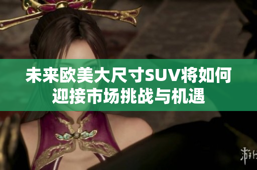 未来欧美大尺寸SUV将如何迎接市场挑战与机遇
