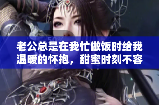老公总是在我忙做饭时给我温暖的怀抱，甜蜜时刻不容错过