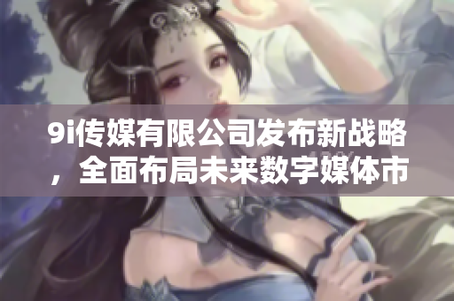 9i传媒有限公司发布新战略，全面布局未来数字媒体市场