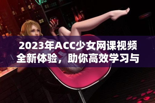 2023年ACC少女网课视频全新体验，助你高效学习与备考
