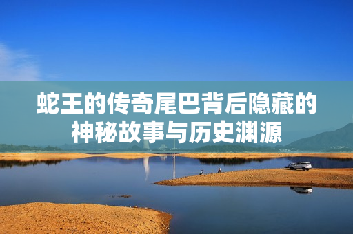 蛇王的传奇尾巴背后隐藏的神秘故事与历史渊源