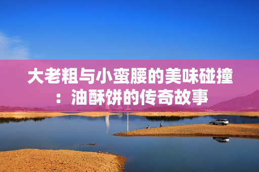 大老粗与小蛮腰的美味碰撞：油酥饼的传奇故事