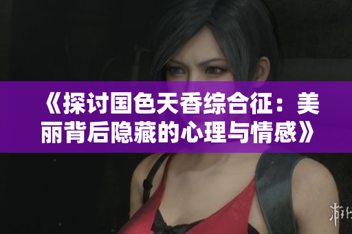 《探讨国色天香综合征：美丽背后隐藏的心理与情感》
