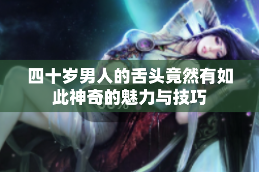四十岁男人的舌头竟然有如此神奇的魅力与技巧