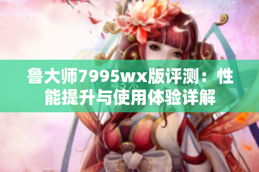 鲁大师7995wx版评测：性能提升与使用体验详解