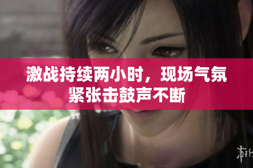 激战持续两小时，现场气氛紧张击鼓声不断