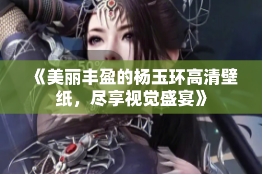 《美丽丰盈的杨玉环高清壁纸，尽享视觉盛宴》