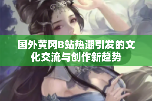 国外黄冈B站热潮引发的文化交流与创作新趋势