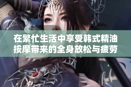 在繁忙生活中享受韩式精油按摩带来的全身放松与疲劳缓解