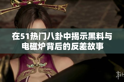 在51热门八卦中揭示黑料与电磁炉背后的反差故事