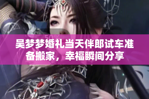 吴梦梦婚礼当天伴郎试车准备搬家，幸福瞬间分享