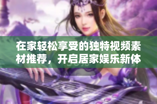 在家轻松享受的独特视频素材推荐，开启居家娱乐新体验