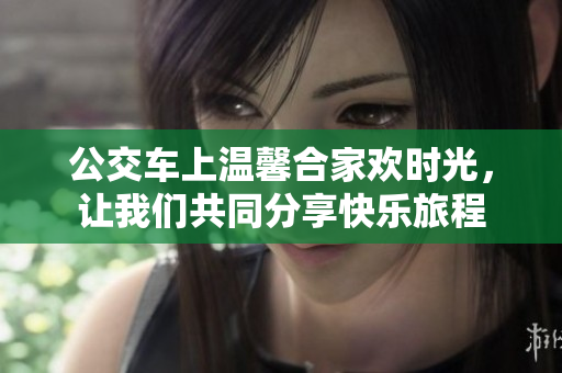 公交车上温馨合家欢时光，让我们共同分享快乐旅程