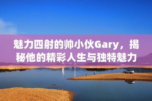 魅力四射的帅小伙Gary，揭秘他的精彩人生与独特魅力