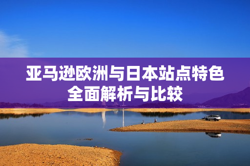 亚马逊欧洲与日本站点特色全面解析与比较