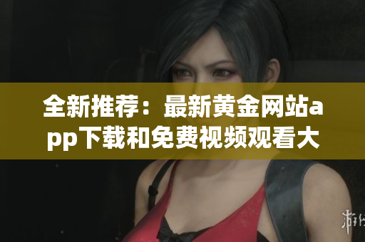 全新推荐：最新黄金网站app下载和免费视频观看大全