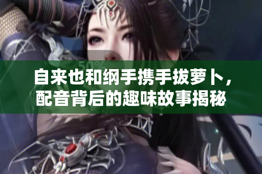 自来也和纲手携手拔萝卜，配音背后的趣味故事揭秘
