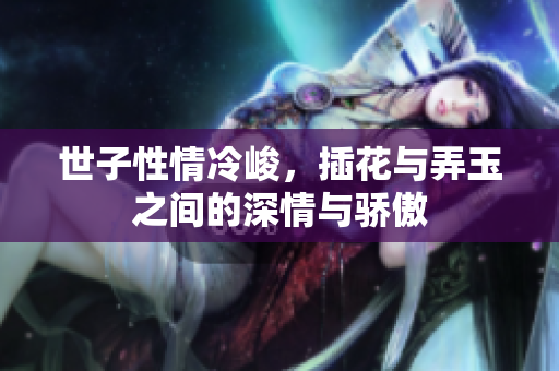 世子性情冷峻，插花与弄玉之间的深情与骄傲