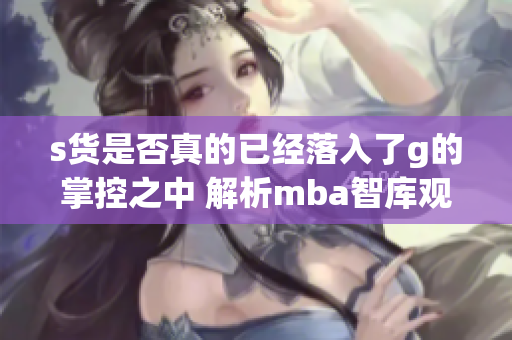 s货是否真的已经落入了g的掌控之中 解析mba智库观点