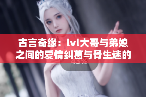 古言奇缘：lvl大哥与弟媳之间的爱情纠葛与骨生迷的故事