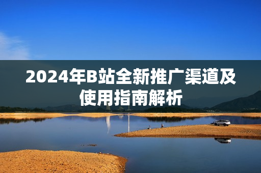 2024年B站全新推广渠道及使用指南解析