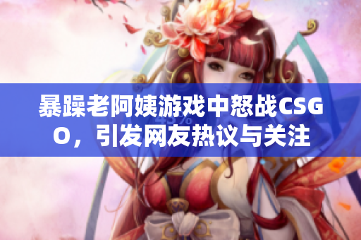 暴躁老阿姨游戏中怒战CSGO，引发网友热议与关注