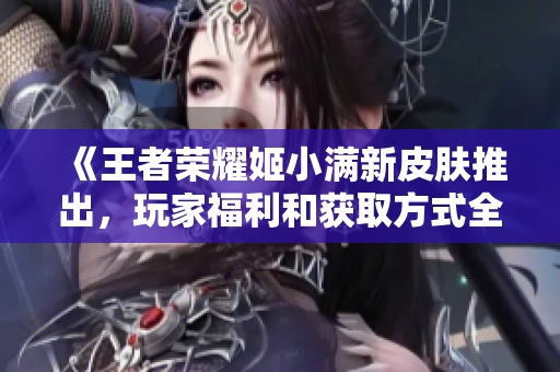 《王者荣耀姬小满新皮肤推出，玩家福利和获取方式全解析》
