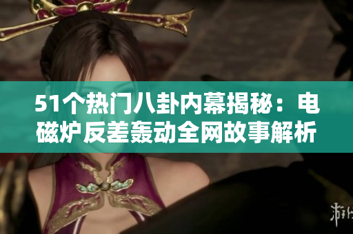 51个热门八卦内幕揭秘：电磁炉反差轰动全网故事解析