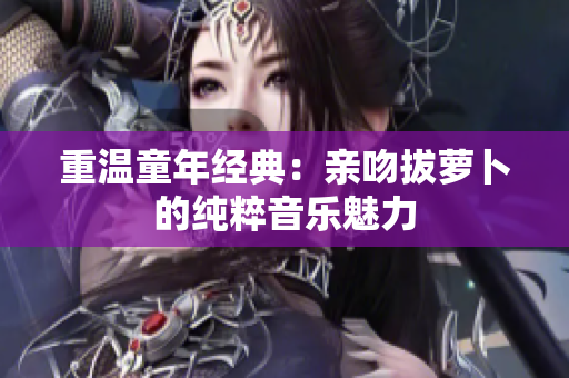 重温童年经典：亲吻拔萝卜的纯粹音乐魅力