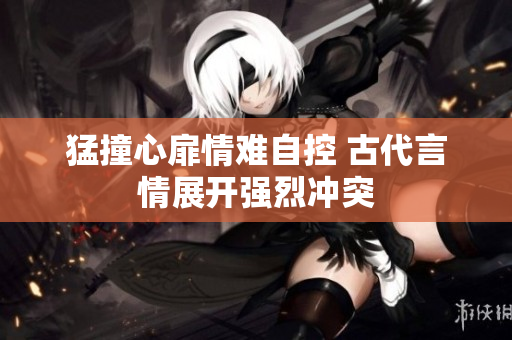 猛撞心扉情难自控 古代言情展开强烈冲突