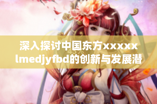深入探讨中国东方xxxxxlmedjyfbd的创新与发展潜力