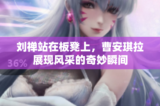 刘禅站在板凳上，曹安琪拉展现风采的奇妙瞬间