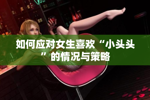 如何应对女生喜欢“小头头”的情况与策略