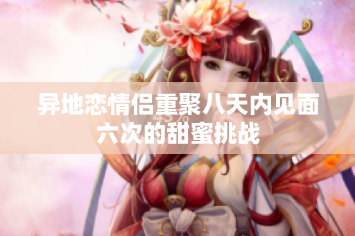 异地恋情侣重聚八天内见面六次的甜蜜挑战