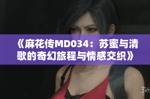 《麻花传MD034：苏蜜与清歌的奇幻旅程与情感交织》