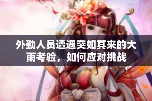 外勤人员遭遇突如其来的大雨考验，如何应对挑战