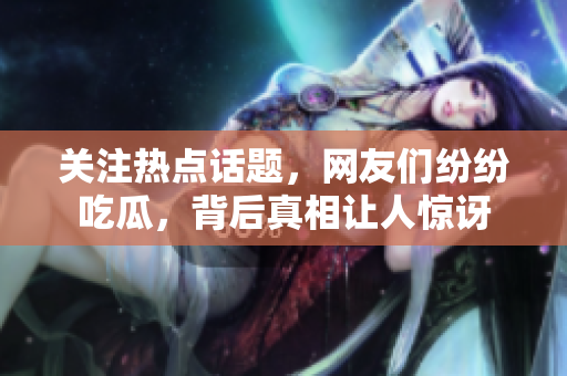 关注热点话题，网友们纷纷吃瓜，背后真相让人惊讶