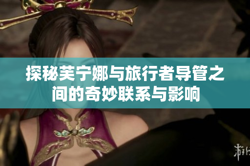 探秘芙宁娜与旅行者导管之间的奇妙联系与影响