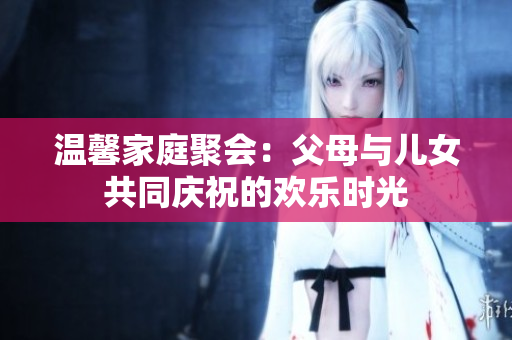 温馨家庭聚会：父母与儿女共同庆祝的欢乐时光