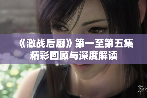 《激战后厨》第一至第五集精彩回顾与深度解读