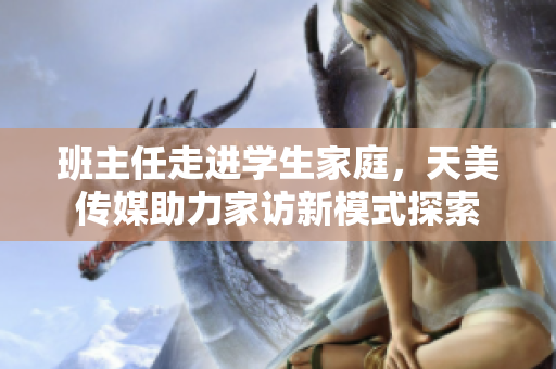 班主任走进学生家庭，天美传媒助力家访新模式探索