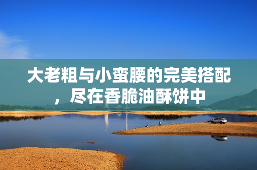 大老粗与小蛮腰的完美搭配，尽在香脆油酥饼中
