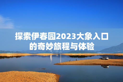 探索伊春园2023大象入口的奇妙旅程与体验